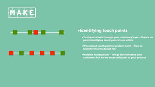 •Identifying touch points
•You have to look through your customers’ eyes – there’s no
point identifying touch points from within
•What about touch points you don’t own? – how to
identify? How to design for?
•Invisible touch points – things that inﬂuence your
customers but are no necessarily part of your process
 