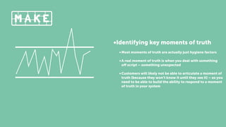 •Identifying key moments of truth
•Most moments of truth are actually just hygiene factors
•A real moment of truth is when you deal with something
oﬀ script – something unexpected
•Customers will likely not be able to articulate a moment of
truth (because they won’t know it until they see it) – so you
need to be able to build the ability to respond to a moment
of truth in your system
 