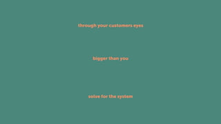 bigger than you
through your customers eyes
solve for the system
 
