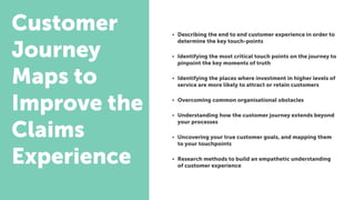 Customer
Journey
Maps to
Improve the
Claims
Experience
• Describing the end to end customer experience in order to
determine the key touch-points
• Identifying the most critical touch points on the journey to
pinpoint the key moments of truth
• Identifying the places where investment in higher levels of
service are more likely to attract or retain customers
• Overcoming common organisational obstacles
• Understanding how the customer journey extends beyond
your processes
• Uncovering your true customer goals, and mapping them
to your touchpoints
• Research methods to build an empathetic understanding
of customer experience
 