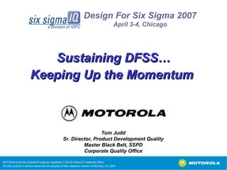 MOTOROLA and the Stylized M Logo are registered in the US Patent & Trademark Office. All other product or service names are the property of their respective owners. © Motorola, Inc. 2005 Tom Judd Sr. Director, Product Development Quality Master Black Belt, SSPD Corporate Quality Office Sustaining DFSS… Keeping Up the Momentum  Design For Six Sigma 2007 April 3-4, Chicago 