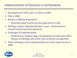 Implementation of Chemistry e-Lab Notebook
• Development of ‘thin client’ in-house in 2004
• Pilot in 2005
• Rollout in 20...