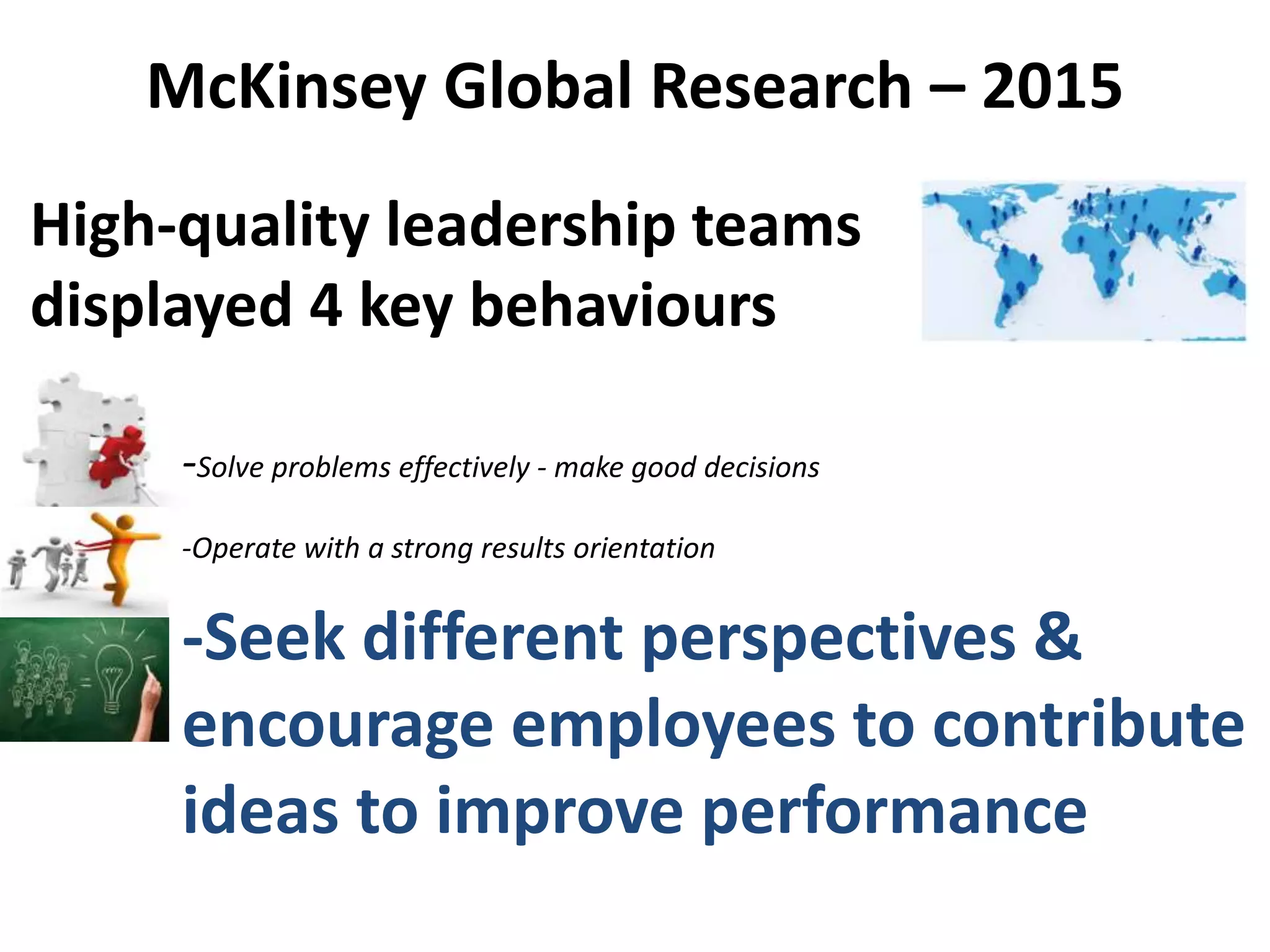 -Solve problems effectively - make good decisions
-Operate with a strong results orientation
-Seek different perspectives &
encourage employees to contribute
ideas to improve performance
McKinsey Global Research – 2015
High-quality leadership teams
displayed 4 key behaviours
 