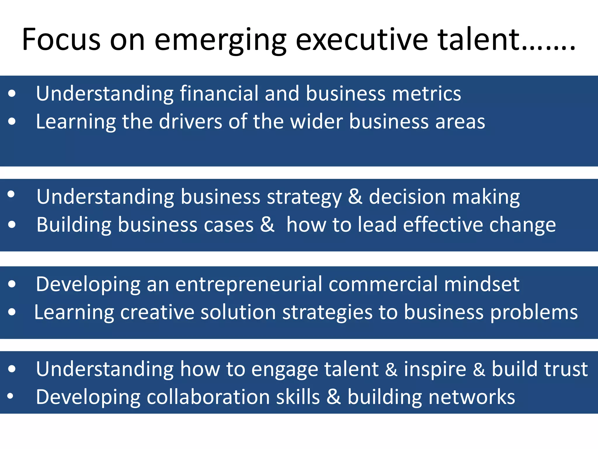 Focus on emerging executive talent…….
• Understanding financial and business metrics
• Learning the drivers of the wider business areas
• Understanding business strategy & decision making
• Building business cases & how to lead effective change
• Developing an entrepreneurial commercial mindset
• Learning creative solution strategies to business problems
• Understanding how to engage talent & inspire & build trust
• Developing collaboration skills & building networks
 