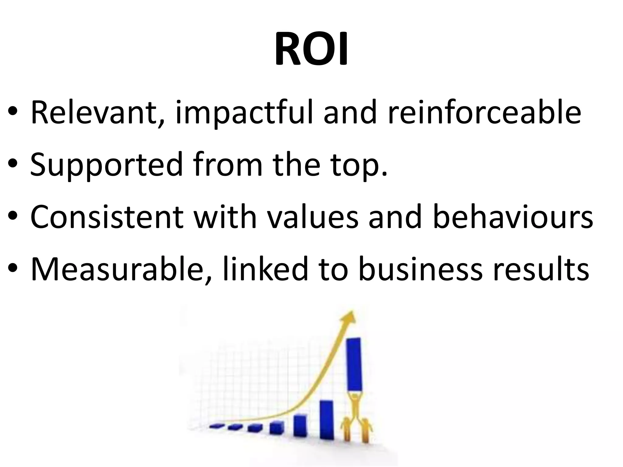 ROI
• Relevant, impactful and reinforceable
• Supported from the top.
• Consistent with values and behaviours
• Measurable, linked to business results
 
