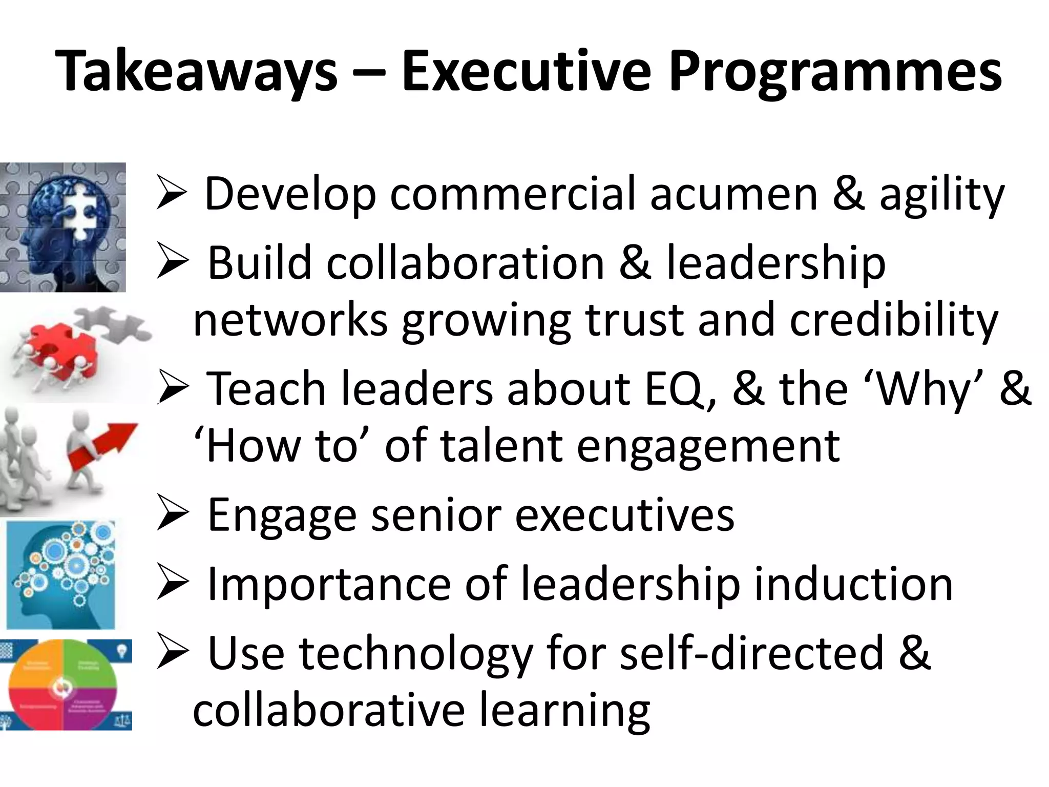 Takeaways – Executive Programmes
 Develop commercial acumen & agility
 Build collaboration & leadership
networks growing trust and credibility
 Teach leaders about EQ, & the ‘Why’ &
‘How to’ of talent engagement
 Engage senior executives
 Importance of leadership induction
 Use technology for self-directed &
collaborative learning
 