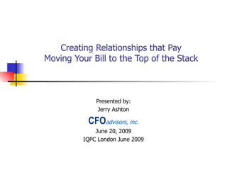 Creating Relationships that Pay Moving Your Bill to the Top of the Stack Presented by: Jerry Ashton CFO advisors, inc. June 20, 2009 IQPC London June 2009 