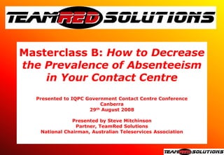 Masterclass B: How to Decrease
the Prevalence of Absenteeism
    in Your Contact Centre
  Presented to IQPC Government Contact Centre Conference
                          Canberra
                     29 th August 2008



               Presented by Steve Mitchinson
                Partner, TeamRed Solutions
   National Chairman, Australian Teleservices Association
 