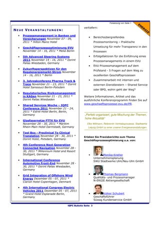 Forsetzung von Seite 1

                                                   vertiefern:
NEUE VERANSTALTUNGEN:
  •   Prozessmanagement in Banken und
                                                       •      Bereichsübergreifendes
      Versicherungen November 07 - 09,
      2011 * Hilton Mainz Hotel                               Prozessmonitoring – Praktische

  •   Geschäftsprozessoptimierung EVU                         Umsetzung für mehr Transparenz in den
      November 14 - 16, 2011 * Meliá Berlin                   Prozessen

  •   5th Advanced Steering Systems                    •      Erfolgsfaktoren für die Einführung eines
      2011 November 14 - 16, 2011 * Dorint                    Prozessmanagements in einem EVU
      Pallas Wiesbaden, Germany
                                                       •      EVU Prozessmanagement auf dem
  •   Zukunftsperspektiven für den
                                                              Prüfstand - 5 Fragen auf dem Weg zu
      Regelenergiemarkt-Strom November
      14 - 16, 2011 * Berlin                                  exzellenten Geschäftsprozessen

  •   3. Jahreskonferenz Pharma Track &                •      Zusammenarbeit mit internen und
      Trace November 21 - 23, 2011 * Dorint                   externen Dienstleistern – Shared Service
      Hotel Sanssouci Berlin-Potsdam
                                                              oder BPO, wohin geht der Weg?
  •   Regulatorisches Risikomanagement
      in KAGen November 21 - 23, 2011 *            Weitere Informationen, Artikel und das
      Dorint Pallas Wiesbaden                      ausführliche Konferenzprogramm finden Sie auf
                                                   www.geschaeftsprozesse-evu.de/PR.
  •   Shared Services Woche – IQPC
      Conference 2011 November 21 - 24,
      2011 * Estrel Hotel Berlin, Berlin,
      Germany                                       „Perfekt organisiert, gute Mischung der Themen,
                                                    hohe Aktualität“
  •   Glasfasernetze FTTX für EVU
      November 28 - 30, 2011 * Maritim                Elke Willmann, Referentin Vertriebsprozesse, Stadtwerke
      Rhein-Main Hotel Darmstadt, Germany              Leipzig GmbH zu einer unserer Energieveranstaltungen.

  •   Tool Box - Preclinical To Clinical
      Translation November 28 - 30, 2011 *         Erleben Sie Praxisberichte zum Thema
      Dorint Hotel, Potsdam, Germany               Geschäftsprozessoptimierung u.a. von:
  •   4th Conference Next Generation
      Connected Navigation November 28 -
      30, 2011 * Millennium Hotel and Resort
      Stuttgart, Germany                               •             Monika Kneher
                                                              Unternehmensplanung
  •   International Conference                                SWU Stadtwerke Ulm/Neu-Ulm GmbH
      Automotive Front-End November 28 -
      30, 2011 * Dorint Pallas Wiesbaden,
      Germany

  •   Grid Integration of Offshore Wind                •             Thomas Bergmann
      Energy Dezember 05 - 07, 2011 *                         Qualitäts- und Prozessmanager
      Clarion Hotel Copenhagen, Denmark                       N-ERGIE Aktiengesellschaft

  •   4th International Congress Electric
      Vehicles 2011 Dezember 05 - 07, 2011
      * Grand Hotel Esplanade Berlin,                  •            Volker Schubert
      Germany                                                 Geschäftsführer
                                                              Süwag Kundenservice GmbH

                                      IQPC Bulletin Seite 3
 