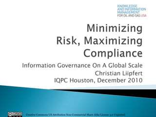 Minimizing Risk, Maximizing Compliance Information Governance On A Global Scale Christian LiipfertIQPC Houston, December 2010 Creative Commons US Attribution Non-Commercial Share Alike License 3.0 Unported 