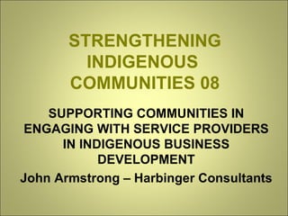 STRENGTHENING INDIGENOUS  COMMUNITIES 08 SUPPORTING COMMUNITIES IN ENGAGING WITH SERVICE PROVIDERS IN INDIGENOUS BUSINESS DEVELOPMENT John Armstrong – Harbinger Consultants 