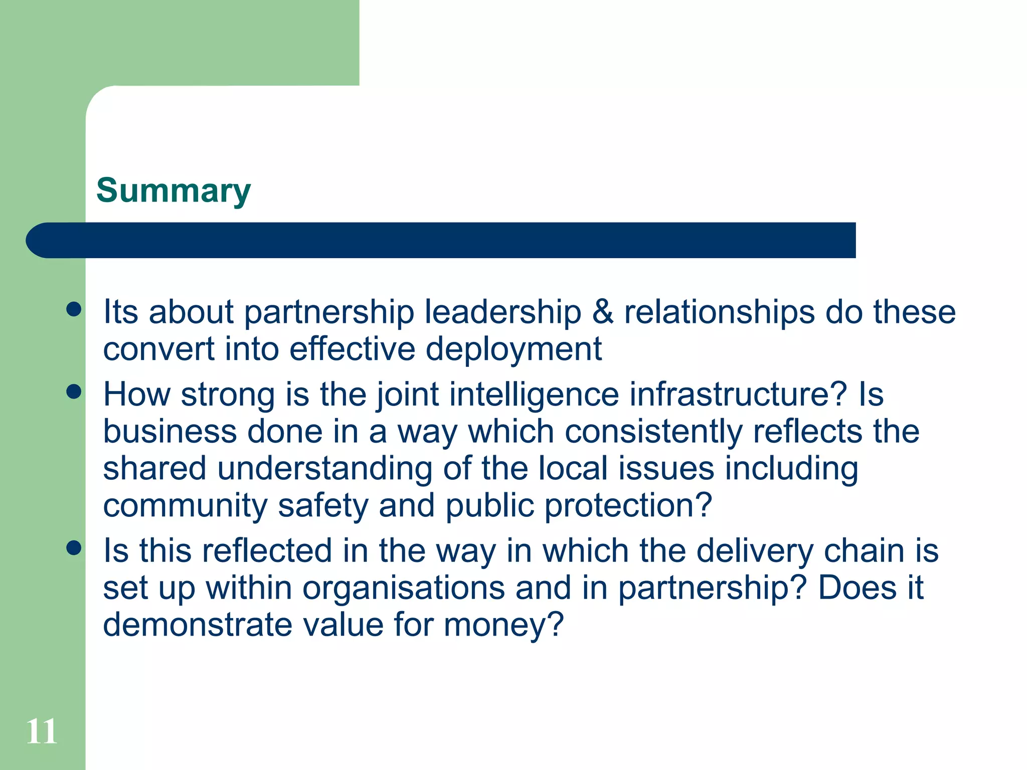 Summary Its about partnership leadership & relationships do these convert into effective deployment How strong is the joint intelligence infrastructure? Is business done in a way which consistently reflects the shared understanding of the local issues including community safety and public protection? Is this reflected in the way in which the delivery chain is set up within organisations and in partnership? Does it demonstrate value for money? 
