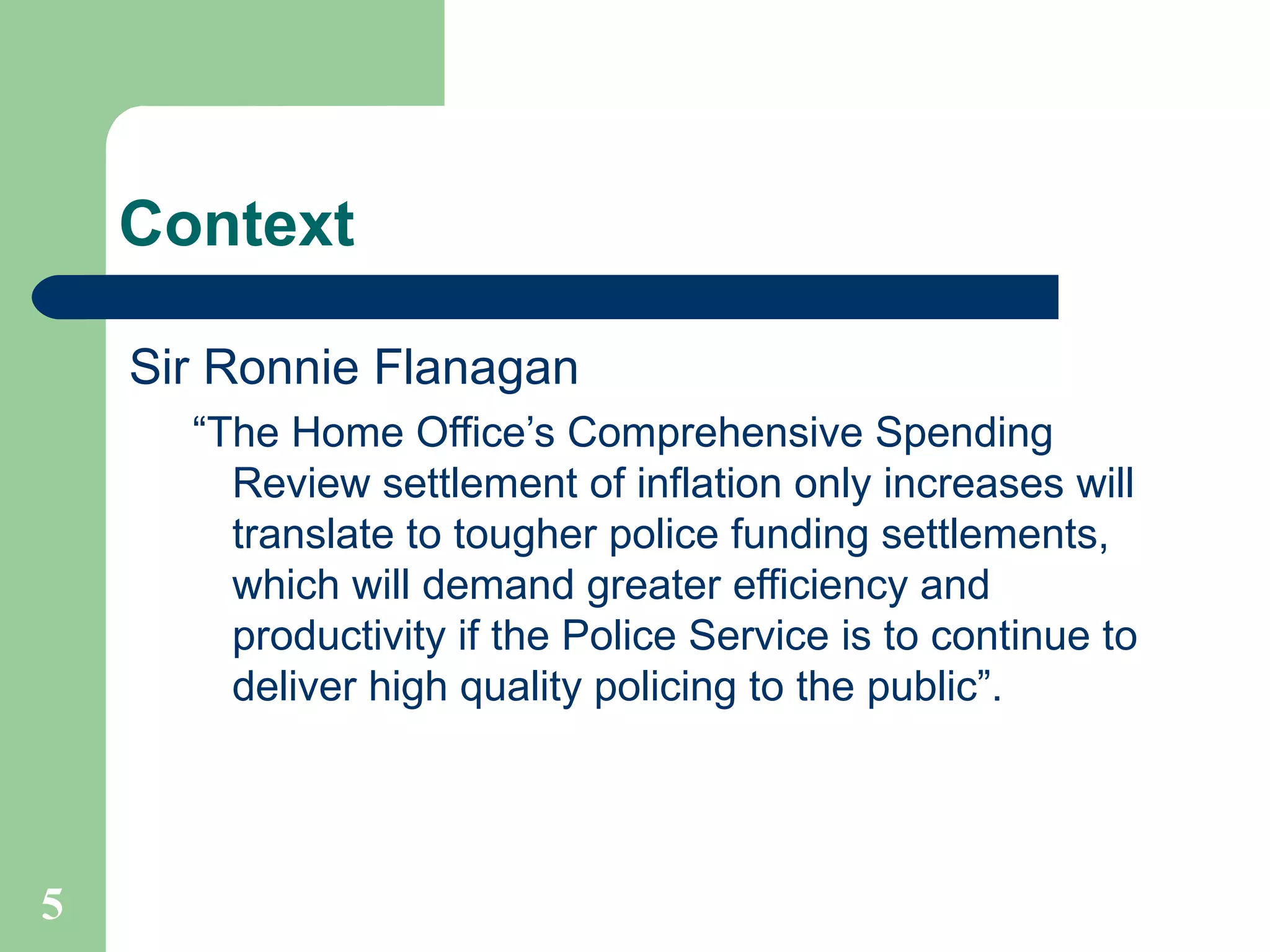 Context Sir Ronnie Flanagan “The Home Office’s Comprehensive Spending Review settlement of inflation only increases will translate to tougher police funding settlements, which will demand greater efficiency and productivity if the Police Service is to continue to deliver high quality policing to the public”. 