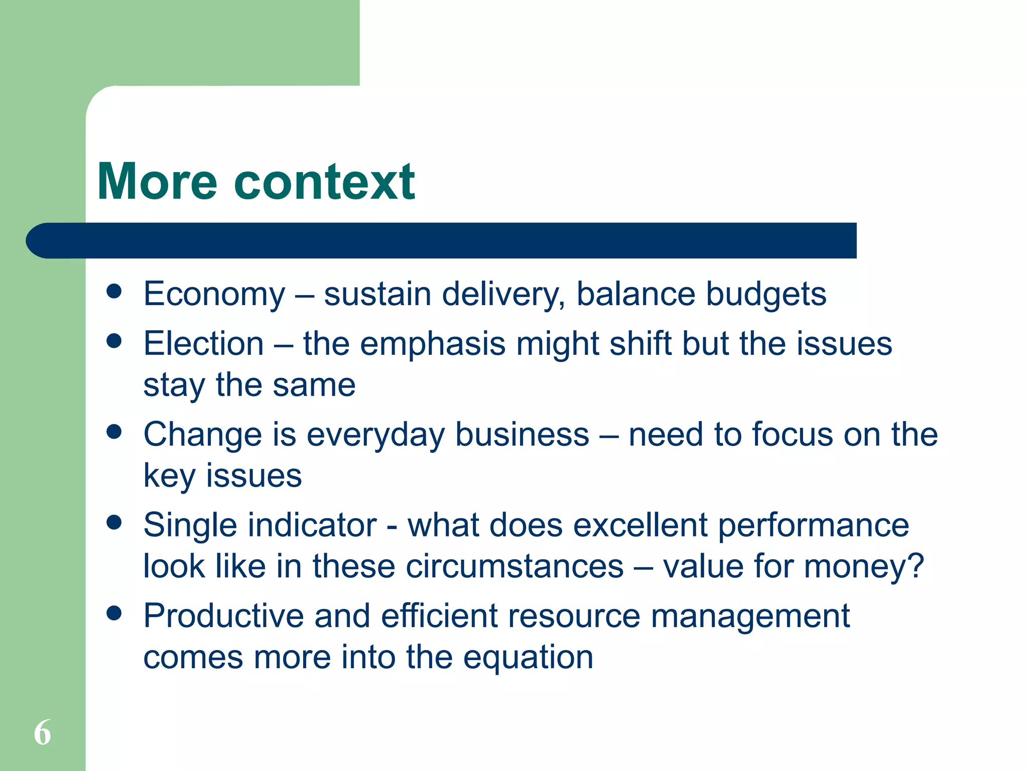 More context Economy – sustain delivery, balance budgets Election – the emphasis might shift but the issues stay the same Change is everyday business – need to focus on the key issues Single indicator - what does excellent performance look like in these circumstances – value for money? Productive and efficient resource management comes more into the equation 
