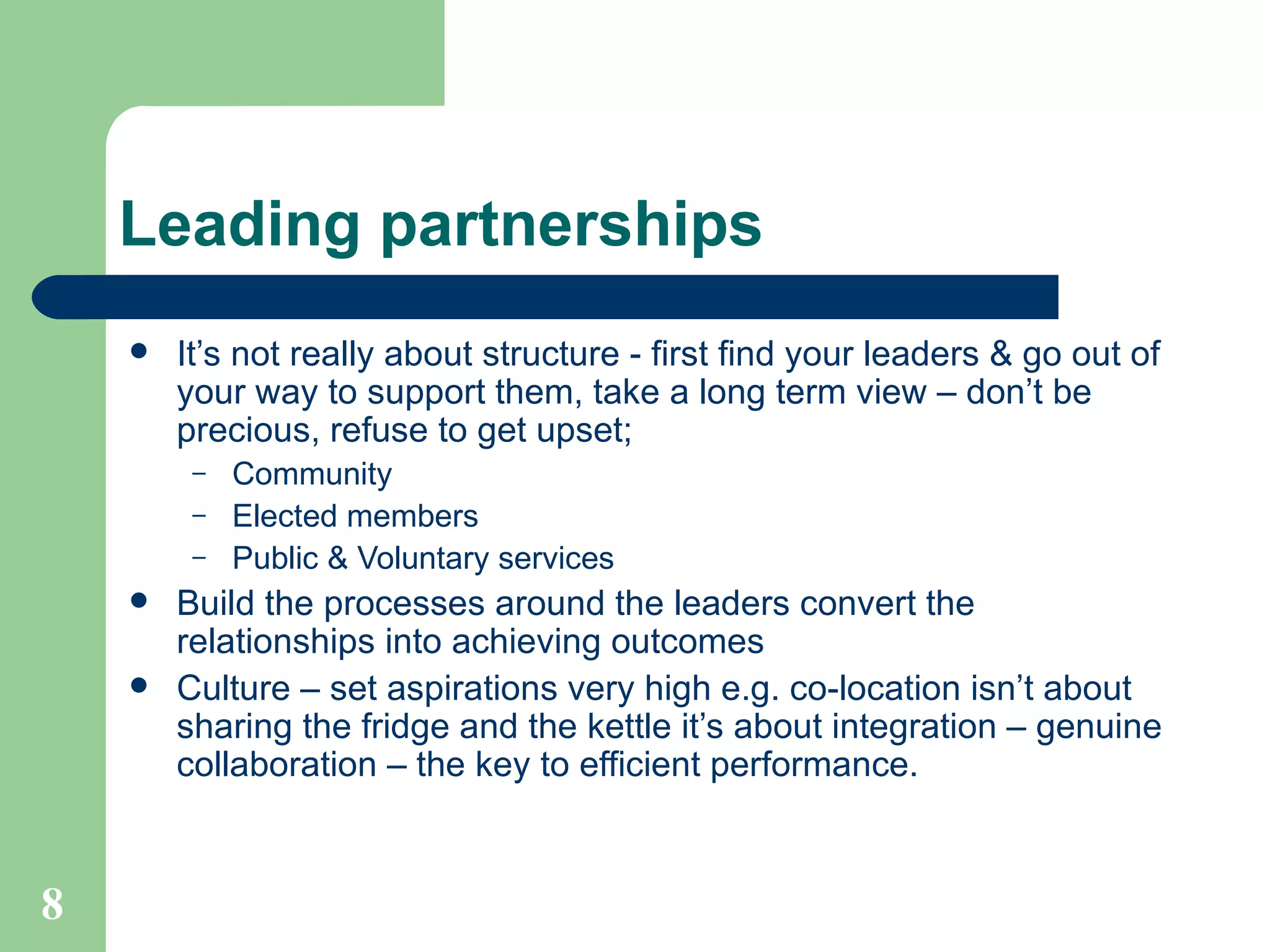 Leading partnerships It’s not really about structure - first find your leaders & go out of your way to support them, take a long term view – don’t be precious, refuse to get upset; Community Elected members Public & Voluntary services Build the processes around the leaders convert the relationships into achieving outcomes Culture – set aspirations very high e.g. co-location isn’t about sharing the fridge and the kettle it’s about integration – genuine collaboration – the key to efficient performance.  