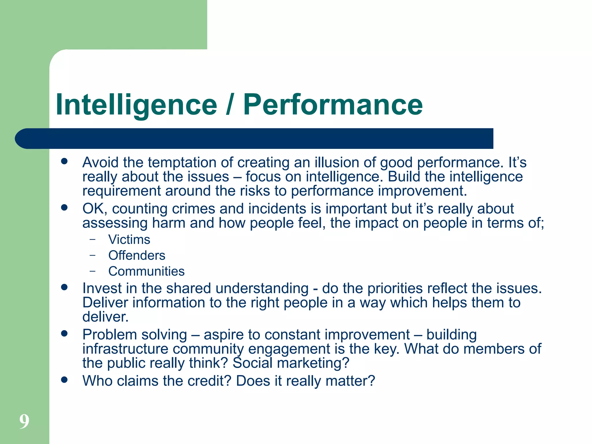 Avoid the temptation of creating an illusion of good performance. It’s really about the issues – focus on intelligence. Build the intelligence requirement around the risks to performance improvement.  OK, counting crimes and incidents is important but it’s really about assessing harm and how people feel, the impact on people in terms of; Victims Offenders Communities Invest in the shared understanding - do the priorities reflect the issues. Deliver information to the right people in a way which helps them to deliver. Problem solving – aspire to constant improvement – building infrastructure community engagement is the key. What do members of the public really think? Social marketing? Who claims the credit? Does it really matter? Intelligence / Performance 