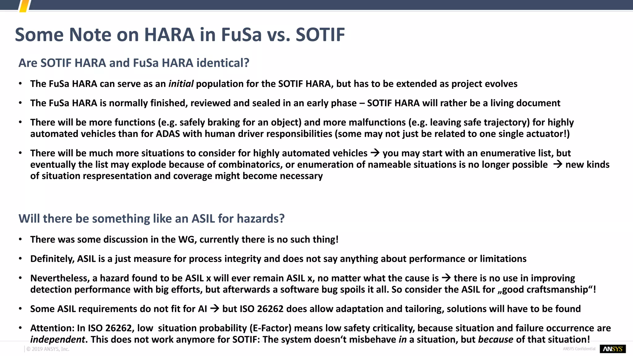 Some Note on HARA in FuSa vs. SOTIF
Are SOTIF HARA and FuSa HARA identical?
• The FuSa HARA can serve as an initial population for the SOTIF HARA, but has to be extended as project evolves
• The FuSa HARA is normally finished, reviewed and sealed in an early phase – SOTIF HARA will rather be a living document
• There will be more functions (e.g. safely braking for an object) and more malfunctions (e.g. leaving safe trajectory) for highly
automated vehicles than for ADAS with human driver responsibilities (some may not just be related to one single actuator!)
• There will be much more situations to consider for highly automated vehicles → you may start with an enumerative list, but
eventually the list may explode because of combinatorics, or enumeration of nameable situations is no longer possible → new kinds
of situation respresentation and coverage might become necessary
Will there be something like an ASIL for hazards?
• There was some discussion in the WG, currently there is no such thing!
• Definitely, ASIL is a just measure for process integrity and does not say anything about performance or limitations
• Nevertheless, a hazard found to be ASIL x will ever remain ASIL x, no matter what the cause is → there is no use in improving
detection performance with big efforts, but afterwards a software bug spoils it all. So consider the ASIL for „good craftsmanship“!
• Some ASIL requirements do not fit for AI → but ISO 26262 does allow adaptation and tailoring, solutions will have to be found
• Attention: In ISO 26262, low situation probability (E-Factor) means low safety criticality, because situation and failure occurrence are
independent. This does not work anymore for SOTIF: The system doesn‘t misbehave in a situation, but because of that situation!
 