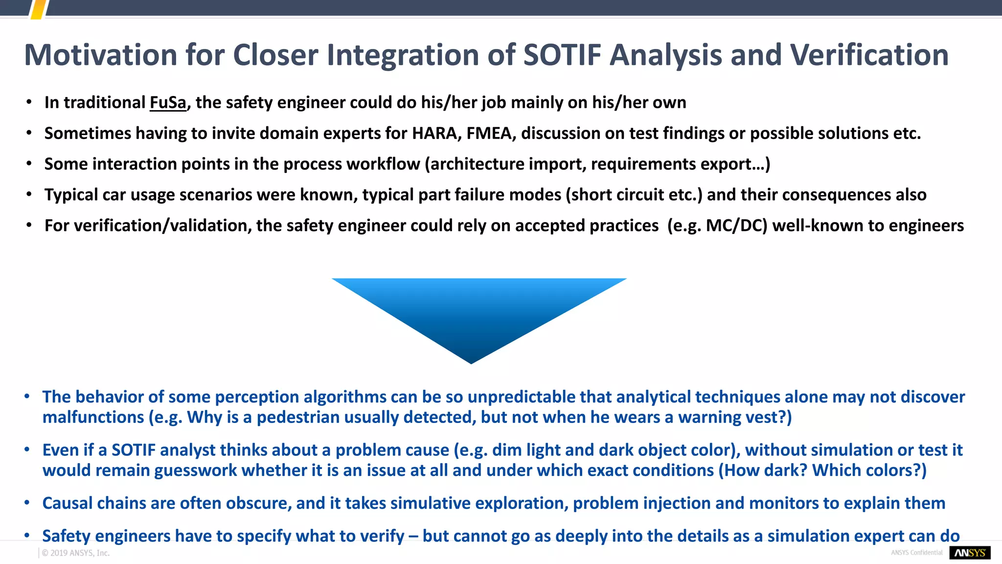 Motivation for Closer Integration of SOTIF Analysis and Verification
• In traditional FuSa, the safety engineer could do his/her job mainly on his/her own
• Sometimes having to invite domain experts for HARA, FMEA, discussion on test findings or possible solutions etc.
• Some interaction points in the process workflow (architecture import, requirements export…)
• Typical car usage scenarios were known, typical part failure modes (short circuit etc.) and their consequences also
• For verification/validation, the safety engineer could rely on accepted practices (e.g. MC/DC) well-known to engineers
• The behavior of some perception algorithms can be so unpredictable that analytical techniques alone may not discover
malfunctions (e.g. Why is a pedestrian usually detected, but not when he wears a warning vest?)
• Even if a SOTIF analyst thinks about a problem cause (e.g. dim light and dark object color), without simulation or test it
would remain guesswork whether it is an issue at all and under which exact conditions (How dark? Which colors?)
• Causal chains are often obscure, and it takes simulative exploration, problem injection and monitors to explain them
• Safety engineers have to specify what to verify – but cannot go as deeply into the details as a simulation expert can do
 
