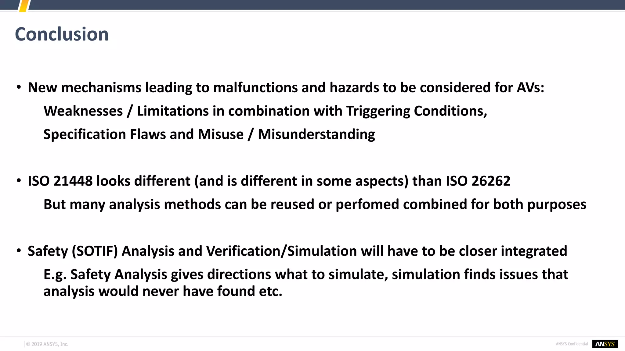 Conclusion
• New mechanisms leading to malfunctions and hazards to be considered for AVs:
Weaknesses / Limitations in combination with Triggering Conditions,
Specification Flaws and Misuse / Misunderstanding
• ISO 21448 looks different (and is different in some aspects) than ISO 26262
But many analysis methods can be reused or perfomed combined for both purposes
• Safety (SOTIF) Analysis and Verification/Simulation will have to be closer integrated
E.g. Safety Analysis gives directions what to simulate, simulation finds issues that
analysis would never have found etc.
 