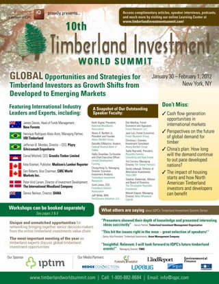 proudly presents...                                                          Access complimentary articles, speaker interviews, podcasts,
                                                                                                           and much more by visiting our online learning Center at


                                             10th
                                                                                                           www.timberlandinvestmentsummit.com!




                                                       WORlD SUMMIT
 GlObAl Opportunities and Strategies for                                                                                             January 30 – February 1, 2012
 Timberland Investors as Growth Shifts from                                                                                                                   New York, NY
 Developed to Emerging Markets
 Featuring International Industry                                                                                                           Don’t Miss:
                                                                        A Snapshot of Our Outstanding
 leaders and Experts, including:                                        Speaker Faculty:                                                    ✓ Cash flow generation
                                                                                                                                              opportunities in
          James Davies, Head of Funds Management,                     Keith Argow, President,               Don MacKay, Forest
                                                                                                                                              international markets
                                                                      National Woodlands                    Economist and Appraiser,
          New Forests                                                 Association                           Forest Research, LLC
          Henrique Rodrigues Alves Aretz, Managing Partner,           Alvery A. Bartlett Jr.,               Jack Lutz; Forest Economist,    ✓ Perspectives on the future
          VbI Timberland
                                                                      President and Founder,
                                                                      Alvery Bartlett Group
                                                                                                            Forest Research Group             of global demand for
                                                                                                            Christina L. Conners,
          Jefferson B. Mendes, Director – CEO, Pöyry                  Danielle DiMartino, Analyst,          Investment Consultant,            timber
                                                                      Federal Reserve Bank of               Alvery Bartlett Group
          Silviconsult Engenharia                                     Dallas                                Teddy Reynolds, President,      ✓ China’s plan: How long
          Daniel Mitchell, CEO, Grandis Timber limited
                                                                      Hollis Greenlaw, Co-founder
                                                                      and Chief Executive Officer,
                                                                                                            Reynolds Forestry
                                                                                                            Consulting and Real Estate
                                                                                                                                              will the demand continue
                                                                      United Development                    Tim Corriero, Managing            to out pace developed
          Keta Kosman, Publisher, Madison’s lumber Reporter           Funding
                                                                      Chung-Hong Fu, Managing
                                                                                                            Director, FIA Timber Partners     nations?
                                                                                                            Sandy Lebaugh, Director of
          Don Roberts, Vice Chairman, CIbC World                      Director, Economic                    Alternative Investments,        ✓ The impact of housing
          Markets Inc.                                                Investment Analysis,                  TIAA-CREF
                                                                      Timberland Investment
                                                                                                            Stephan Viederman, Advisor        starts and how North
                                                                      Resources
          Peter Vind Larsen, Director of Investment Development,
                                                                      Scott Jones, CEO,
                                                                                                            and Board of Directors,
                                                                                                            The Christopher Reynolds
                                                                                                                                              American Timberland
          The International Woodland Company                          Forestland Owners
                                                                      Association
                                                                                                            Foundation                        investors and developers
          Dennis Neilson, Director, DANA
                                                                      Jeff Wikle, MAI;
                                                                                                            Manish Kapoor, Managing
                                                                                                            Director, West Wheelock
                                                                                                                                              can benefit
                                                                      TerraSource Valuation, LLC            Capital


 Workshops can be booked separately                                               What others are saying about IQPC’s Timberland Investment Summit Series:
                    See pages 3 & 6
                                                                                  “Presenters showed their depth of knowledge and presented interesting
 Unique and unmatched opportunities for
                                                                                   ideas succinctly” - Senior Partner, Timberland Investment Management Organization
 networking bringing together senior decision-makers
 from the entire timberland investments value chain                               “This hit the issues right in the nose – great selection of speakers!”
                                                                                  - Senior Vice President, Timberland Investments, Asset Management Company
 The most important meeting of the year as
 timberland experts discuss global timberland                                     “Insightful. Relevant. I will look forward to IQPC’s future timberland
 investment opportunities                                                          events!” - Managing Director, TIMO

Our Sponsor                                            Our Media Partners:


                                                           Where Hedge Funds and Investors Come Together




               www.timberlandworldsummit.com | Call: 1-800-882-8684 | Email: info@iqpc.com
 