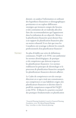 9
donnée, on analyse l’information en utilisant
des hypothèses financières et démographiques
pertinentes et on explore différentes
stratégies qui tiennent compte des besoins
et des contraintes de cet individu afin d’en
faire des recommandations qui l’appuieront
dans la réalisation de ses objectifs. Même si
la planification financière peut donner lieu
à un rapport de planification financière plus
ou moins exhaustif, il est clair que tous les
Canadiens ont avantage à obtenir les conseils
professionnels d’un planificateur financier1
.
En plus d’établir une série de définitions
communes, l’IQPF et le FPSC ont uniformisé
les normes déontologiques, de pratique
et de compétence que doivent respecter
les planificateurs financiers. Ces normes
établissent les principes de déontologie et le
processus de planification financière auxquels
les planificateurs financiers doivent adhérer.
Le Cadre de compétences sert de concept
directeur en ce qui a trait aux connaissances,
aux compétences et aux habiletés exigées des
planificateurs financiers et décrites dans le
profil de compétences respectif de l’IQPF
et du FPSC. Il illustre le caractère essentiel
des pratiques fondamentales en planification
1
Financial Planning Standards Council et Financial Planning
Foundation, 2013. The Value of Financial Planning;
http://www.fpsc.ca/value-financial-planning
Normes
 