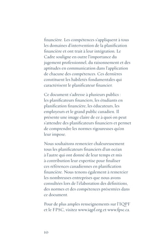 10
financière. Les compétences s’appliquent à tous
les domaines d’intervention de la planification
financière et ont trait à leur intégration. Le
Cadre souligne en outre l’importance du
jugement professionnel, du raisonnement et des
aptitudes en communication dans l’application
de chacune des compétences. Ces dernières
constituent les habiletés fondamentales qui
caractérisent le planificateur financier.
Ce document s’adresse à plusieurs publics :
les planificateurs financiers, les étudiants en
planification financière, les éducateurs, les
employeurs et le grand public canadien. Il
présente une image claire de ce à quoi on peut
s’attendre des planificateurs financiers et permet
de comprendre les normes rigoureuses qu’on
leur impose.
Nous souhaitons remercier chaleureusement
tous les planificateurs financiers d’un océan
à l’autre qui ont donné de leur temps et mis
à contribution leur expertise pour finaliser
ces références canadiennes en planification
financière. Nous tenons également à remercier
les nombreuses entreprises que nous avons
consultées lors de l’élaboration des définitions,
des normes et des compétences présentées dans
ce document.
Pour de plus amples renseignements sur l’IQPF
et le FPSC, visitez www.iqpf.org et www.fpsc.ca.
 