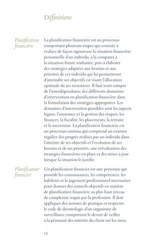12
La planification financière est un processus
comportant plusieurs étapes qui consiste à
évaluer de façon rigoureuse la situation financière
personnelle d’un individu, à la comparer à
la situation future souhaitée, puis à élaborer
des stratégies adaptées aux besoins et aux
priorités de cet individu qui lui permettront
d’atteindre ses objectifs en visant l’allocation
optimale de ses ressources. Il faut tenir compte
de l’interdépendance des différents domaines
d’intervention en planification financière dans
la formulation des stratégies appropriées. Les
domaines d’intervention possibles sont les aspects
légaux, l’assurance et la gestion des risques, les
finances, la fiscalité, les placements, la retraite
et la succession. La planification financière est
un processus continu qui comprend un examen
régulier des progrès réalisés par un individu dans
l’atteinte de ses objectifs et l’évolution de ses
besoins et de ses priorités, une réévaluation des
stratégies financières en place et des mises à jour
lorsque la situation le justifie.
Un planificateur financier est une personne qui
possède les connaissances, les compétences, les
habiletés et le jugement professionnel nécessaires
pour donner des conseils objectifs en matière
de planification financière au plus haut niveau
de complexité requis par la profession. Il doit
appliquer des normes de pratique et respecter
le code de déontologie d’un organisme de
surveillance comportant le devoir de veiller
à la primauté des intérêts du client sur les siens.
Planification
financière
Planificateur
financier
Définitions
 