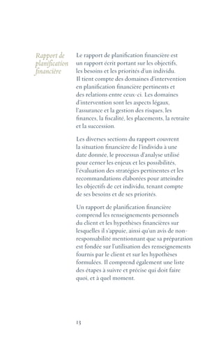 13
Rapport de
planification
financière
Le rapport de planification financière est
un rapport écrit portant sur les objectifs,
les besoins et les priorités d’un individu.
Il tient compte des domaines d’intervention
en planification financière pertinents et
des relations entre ceux-ci. Les domaines
d’intervention sont les aspects légaux,
l’assurance et la gestion des risques, les
finances, la fiscalité, les placements, la retraite
et la succession.
Les diverses sections du rapport couvrent
la situation financière de l’individu à une
date donnée, le processus d’analyse utilisé
pour cerner les enjeux et les possibilités,
l’évaluation des stratégies pertinentes et les
recommandations élaborées pour atteindre
les objectifs de cet individu, tenant compte
de ses besoins et de ses priorités.
Un rapport de planification financière
comprend les renseignements personnels
du client et les hypothèses financières sur
lesquelles il s’appuie, ainsi qu’un avis de non-
responsabilité mentionnant que sa préparation
est fondée sur l’utilisation des renseignements
fournis par le client et sur les hypothèses
formulées. Il comprend également une liste
des étapes à suivre et précise qui doit faire
quoi, et à quel moment.
 