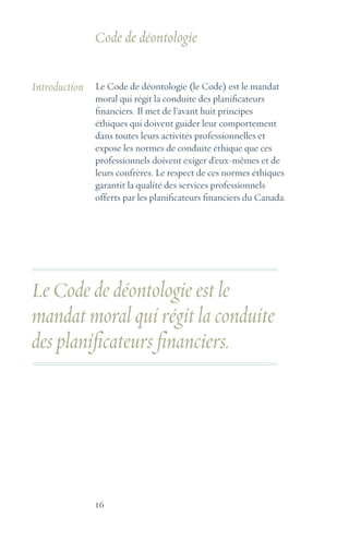 16
Introduction Le Code de déontologie (le Code) est le mandat
moral qui régit la conduite des planificateurs
financiers. Il met de l’avant huit principes
éthiques qui doivent guider leur comportement
dans toutes leurs activités professionnelles et
expose les normes de conduite éthique que ces
professionnels doivent exiger d’eux-mêmes et de
leurs confrères. Le respect de ces normes éthiques
garantit la qualité des services professionnels
offerts par les planificateurs financiers du Canada.
Le Code de déontologie est le
mandat moral qui régit la conduite
des planificateurs financiers.
Code de déontologie
 