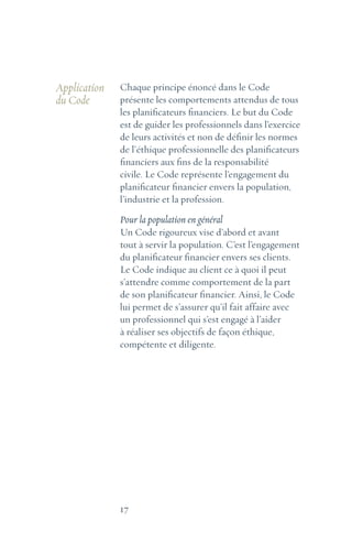 17
Application
du Code
Chaque principe énoncé dans le Code
présente les comportements attendus de tous
les planificateurs financiers. Le but du Code
est de guider les professionnels dans l’exercice
de leurs activités et non de définir les normes
de l’éthique professionnelle des planificateurs
financiers aux fins de la responsabilité
civile. Le Code représente l’engagement du
planificateur financier envers la population,
l’industrie et la profession.
Pour la population en général
Un Code rigoureux vise d’abord et avant
tout à servir la population. C’est l’engagement
du planificateur financier envers ses clients.
Le Code indique au client ce à quoi il peut
s’attendre comme comportement de la part
de son planificateur financier. Ainsi, le Code
lui permet de s’assurer qu’il fait affaire avec
un professionnel qui s’est engagé à l’aider
à réaliser ses objectifs de façon éthique,
compétente et diligente.
 