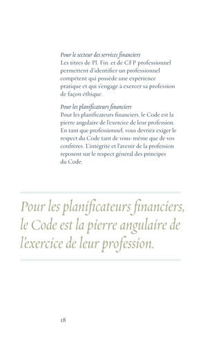 18
Pour le secteur des services financiers
Les titres de Pl. Fin. et de CFP professionnel
permettent d’identifier un professionnel
compétent qui possède une expérience
pratique et qui s’engage à exercer sa profession
de façon éthique.
Pour les planificateurs financiers
Pour les planificateurs financiers, le Code est la
pierre angulaire de l’exercice de leur profession.
En tant que professionnel, vous devriez exiger le
respect du Code tant de vous-même que de vos
confrères. L’intégrité et l’avenir de la profession
reposent sur le respect général des principes
du Code.
Pour les planificateurs financiers,
le Code est la pierre angulaire de
l’exercice de leur profession.
 