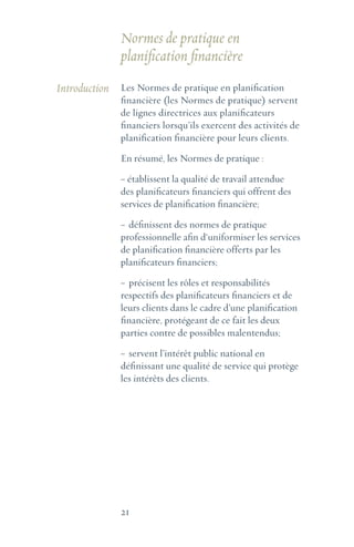 21
Introduction Les Normes de pratique en planification
financière (les Normes de pratique) servent
de lignes directrices aux planificateurs
financiers lorsqu’ils exercent des activités de
planification financière pour leurs clients.
En résumé, les Normes de pratique :
~ établissent la qualité de travail attendue
des planificateurs financiers qui offrent des
services de planification financière;
~	définissent des normes de pratique
professionnelle afin d‘uniformiser les services
de planification financière offerts par les
planificateurs financiers;
~	précisent les rôles et responsabilités
respectifs des planificateurs financiers et de
leurs clients dans le cadre d’une planification
financière, protégeant de ce fait les deux
parties contre de possibles malentendus;
~	servent l’intérêt public national en
définissant une qualité de service qui protège
les intérêts des clients.
Normes de pratique en
planification financière
 
