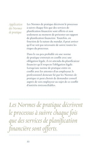 22
Application
des Normes
de pratique
Les Normes de pratique décrivent le processus
à suivre chaque fois que des services de
planification financière sont offerts et non
seulement au moment de présenter un rapport
de planification financière. Toutefois, en
fonction de la nature du mandat, il peut arriver
qu’il ne soit pas nécessaire de suivre toutes les
étapes du processus.
Dans le cas peu probable où une norme
de pratique entrerait en conflit avec une
obligation légale, il est attendu du planificateur
financier qu’il respecte l’obligation légale.
Lorsqu’une norme de pratique entre en
conflit avec les attentes d’un employeur, le
professionnel demeure lié par les Normes de
pratique et peut choisir de demander conseil
auprès de son employeur au sujet de ce conflit
d’intérêts irréconciliables.
Les Normes de pratique décrivent
le processus à suivre chaque fois
que des services de planification
financière sont offerts.
 