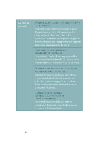 24
Évaluer la situation du client à une
date donnée
Évaluer la situation financière du client et en
dégager les points forts et les points faibles,
effectuer les calculs requis, élaborer les
projections nécessaires, et analyser et intégrer les
données obtenues qui se rapportent aux objectifs,
aux besoins et aux priorités du client.
Déterminer et évaluer les
stratégies appropriées
Déterminer et évaluer les stratégies possibles
en vue de réaliser les objectifs du client, tout en
tenant compte de ses besoins et de ses priorités.
Élaborer des recommandations en
planification financière
Élaborer des recommandations par ordre de
priorité afin d’aider le client à atteindre ses
objectifs, en tenant compte de ses besoins et
de ses priorités et en visant l'optimisation de
sa situation financière.
Compiler et présenter
les recommandations et
leurs fondements
Présenter les recommandations et leurs
fondements de façon à ce que le client puisse
prendre une décision éclairée.
Normes de
pratique
 