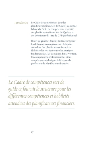 27
Le Cadre de compétences pour les
planificateurs financiers (le Cadre) constitue
la base du Profil de compétences respectif
des planificateurs financiers du Québec et
des détenteurs du titre de CFPprofessionnel.
Il sert de guide et fournit la structure pour
les différentes compétences et habiletés
attendues des planificateurs financiers.
Il illustre les relations entre les pratiques
fondamentales, les domaines d’intervention,
les compétences professionnelles et les
compétences techniques inhérents à la
profession de planificateur financier.
Introduction
Le Cadre de compétences sert de
guide et fournit la structure pour les
différentes compétences et habiletés
attendues des planificateurs financiers.
 