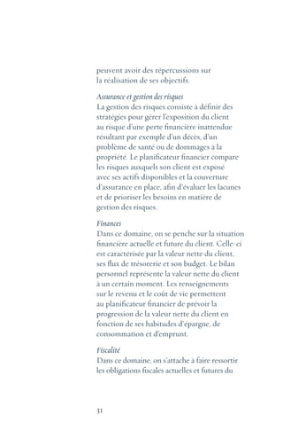 31
peuvent avoir des répercussions sur
la réalisation de ses objectifs.
Assurance et gestion des risques
La gestion des risques consiste à définir des
stratégies pour gérer l’exposition du client
au risque d’une perte financière inattendue
résultant par exemple d’un décès, d’un
problème de santé ou de dommages à la
propriété. Le planificateur financier compare
les risques auxquels son client est exposé
avec ses actifs disponibles et la couverture
d’assurance en place, afin d’évaluer les lacunes
et de prioriser les besoins en matière de
gestion des risques.
Finances
Dans ce domaine, on se penche sur la situation
financière actuelle et future du client. Celle-ci
est caractérisée par la valeur nette du client,
ses flux de trésorerie et son budget. Le bilan
personnel représente la valeur nette du client
à un certain moment. Les renseignements
sur le revenu et le coût de vie permettent
au planificateur financier de prévoir la
progression de la valeur nette du client en
fonction de ses habitudes d’épargne, de
consommation et d’emprunt.
Fiscalité
Dans ce domaine, on s’attache à faire ressortir
les obligations fiscales actuelles et futures du
 