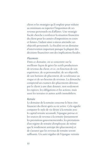 32
client et les stratégies qu’il emploie pour réduire
au minimum ou reporter l’imposition de ses
revenus personnels ou d’affaires. Une stratégie
fiscale cherche à renforcer la situation financière
du client pour les années d’imposition en cours
et futures, l’aidant ainsi à mieux atteindre ses
objectifs personnels. La fiscalité est un domaine
d’intervention important puisque la plupart des
décisions financières ont des implications fiscales.
Placements
Dans ce domaine, on se concentre sur la
meilleure façon de gérer les actifs producteurs
de revenus du client, et ce, en fonction de son
expérience, de sa personnalité, de ses objectifs,
de son horizon de placement, de sa tolérance au
risque et de ses besoins de revenus. La démarche
comprend un examen des placements détenus
par le client à une date donnée, non seulement
les espèces, les obligations et les actions, mais
aussi les terrains et autres actifs immobiliers.
Retraite
Le domaine de la retraite concerne le bien-être
financier du client après sa vie active. Cela signifie
comparer le style de vie désiré à la retraite avec
le capital retraite accumulé, l’épargne prévue et
les sources de revenus à la retraite (notamment
les prestations gouvernementales, les prestations
d’un régime de retraite d’employeur, de même
que le rendement anticipé des placements) et
de s’assurer que les revenus de retraite seront
suffisants. Un suivi régulier de l’épargne-retraite
 