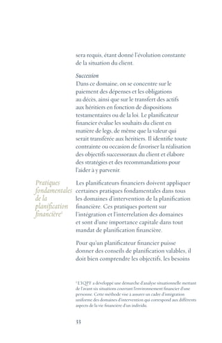 33
sera requis, étant donné l’évolution constante
de la situation du client.
Succession
Dans ce domaine, on se concentre sur le
paiement des dépenses et les obligations
au décès, ainsi que sur le transfert des actifs
aux héritiers en fonction de dispositions
testamentaires ou de la loi. Le planificateur
financier évalue les souhaits du client en
matière de legs, de même que la valeur qui
serait transférée aux héritiers. Il identifie toute
contrainte ou occasion de favoriser la réalisation
des objectifs successoraux du client et élabore
des stratégies et des recommandations pour
l’aider à y parvenir.
Les planificateurs financiers doivent appliquer
certaines pratiques fondamentales dans tous
les domaines d’intervention de la planification
financière. Ces pratiques portent sur
l’intégration et l’interrelation des domaines
et sont d’une importance capitale dans tout
mandat de planification financière.
Pour qu’un planificateur financier puisse
donner des conseils de planification valables, il
doit bien comprendre les objectifs, les besoins
Pratiques
fondamentales
de la
planification
financière2
2
L’IQPF a développé une démarche d’analyse situationnelle mettant
de l’avant six situations couvrant l’environnement financier d’une
personne. Cette méthode vise à assurer un cadre d’intégration
uniforme des domaines d’intervention qui correspond aux différents
aspects de la vie financière d’un individu.
 