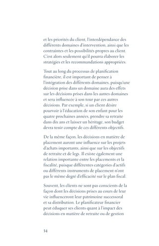 34
et les priorités du client, l’interdépendance des
différents domaines d’intervention, ainsi que les
contraintes et les possibilités propres au client.
C’est alors seulement qu’il pourra élaborer les
stratégies et les recommandations appropriées.
Tout au long du processus de planification
financière, il est important de penser à
l’intégration des différents domaines, puisqu’une
décision prise dans un domaine aura des effets
sur les décisions prises dans les autres domaines
et sera influencée à son tour par ces autres
décisions. Par exemple, si un client désire
pourvoir à l’éducation de son enfant pour les
quatre prochaines années, prendre sa retraite
dans dix ans et laisser un héritage, son budget
devra tenir compte de ces différents objectifs.
De la même façon, les décisions en matière de
placement auront une influence sur les projets
d’achats importants, ainsi que sur les objectifs
de retraite et de legs. Il existe également une
relation importante entre les placements et la
fiscalité, puisque différentes catégories d’actifs
ou différents instruments de placement n’ont
pas le même degré d’efficacité sur le plan fiscal.
Souvent, les clients ne sont pas conscients de la
façon dont les décisions prises au cours de leur
vie influenceront leur patrimoine successoral
et sa distribution. Le planificateur financier
peut éduquer ses clients quant à l’impact des
décisions en matière de retraite ou de gestion
 