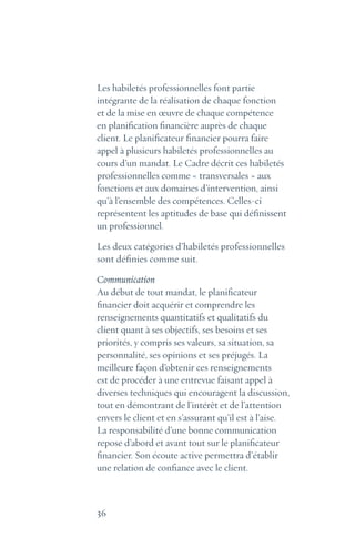 36
Les habiletés professionnelles font partie
intégrante de la réalisation de chaque fonction
et de la mise en œuvre de chaque compétence
en planification financière auprès de chaque
client. Le planificateur financier pourra faire
appel à plusieurs habiletés professionnelles au
cours d’un mandat. Le Cadre décrit ces habiletés
professionnelles comme « transversales » aux
fonctions et aux domaines d’intervention, ainsi
qu’à l’ensemble des compétences. Celles-ci
représentent les aptitudes de base qui définissent
un professionnel.
Les deux catégories d’habiletés professionnelles
sont définies comme suit.
Communication
Au début de tout mandat, le planificateur
financier doit acquérir et comprendre les
renseignements quantitatifs et qualitatifs du
client quant à ses objectifs, ses besoins et ses
priorités, y compris ses valeurs, sa situation, sa
personnalité, ses opinions et ses préjugés. La
meilleure façon d’obtenir ces renseignements
est de procéder à une entrevue faisant appel à
diverses techniques qui encouragent la discussion,
tout en démontrant de l’intérêt et de l’attention
envers le client et en s’assurant qu’il est à l’aise.
La responsabilité d’une bonne communication
repose d’abord et avant tout sur le planificateur
financier. Son écoute active permettra d’établir
une relation de confiance avec le client.
 