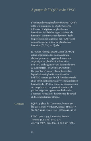 39
L’Institut québécois de planification financière (IQPF)
est le seul organisme au Québec autorisé
à décerner le diplôme de planificateur
financier et à établir les règles relatives à la
formation continue de ses diplômés. Seuls
les professionnels diplômés par l’IQPF sont
autorisés à porter le titre de planificateur
financier (Pl. Fin.) au Québec.
Le Financial Planning Standards Council (FPSC®
)
est un organisme à but non lucratif qui
élabore, promeut et applique les normes
de pratique en planification financière.
Le FPSC est l’organisme qui décerne le titre
de Certified Financial Planner®
.
Il a pour but d’instaurer la confiance dans
la profession de planificateur financier.
Le FPSC s’assure que les CFP professionnels
et les certificants de niveau 1MD
en planification
financière du FPSC se conforment aux normes
de compétence et de professionnalisme de
par des exigences rigoureuses d’éducation,
d’examens normalisés, d’expérience de travail
et de comportement éthique.
À propos de l’IQPF et du FPSC
39
Contacts IQPF : 3, place du Commerce, bureau 501
Île-des-Sœurs, Verdun (Québec) H3E 1H7
514 767-4040 / Sans frais : 1 800 640-4050
FPSC : 902 – 375, University Avenue
Toronto (Ontario) M5G 2J5
416 593-8587 / Sans frais : 1 800 305-9886
 