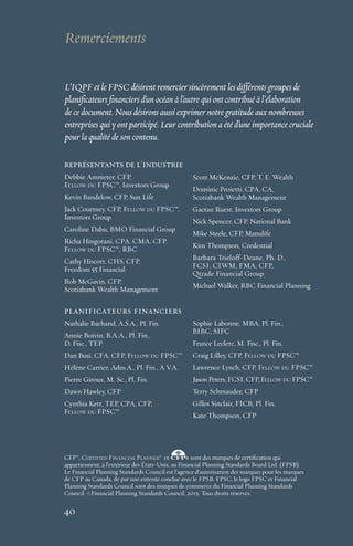 40
L’IQPF et le FPSC désirent remercier sincèrement les différents groupes de
planificateurs financiers d’un océan à l’autre qui ont contribué à l’élaboration
de ce document. Nous désirons aussi exprimer notre gratitude aux nombreuses
entreprises qui y ont participé. Leur contribution a été d’une importance cruciale
pour la qualité de son contenu.
Remerciements
40
représentants de l'industrie
Debbie Ammeter, CFP,
Fellow du FPSC™, Investors Group
Kevin Bandelow, CFP, Sun Life
Jack Courtney, CFP, Fellow du FPSC™,
Investors Group
Caroline Dabu, BMO Financial Group
Richa Hingorani, CPA, CMA, CFP,
Fellow du FPSC™, RBC
Cathy Hiscott, CHS, CFP,
Freedom 55 Financial
Rob McGavin, CFP,
Scotiabank Wealth Management
Scott McKenzie, CFP, T. E. Wealth
Dominic Proietti, CPA, CA,
Scotiabank Wealth Management
Gaetan Ruest, Investors Group
Nick Spencer, CFP, National Bank
Mike Steele, CFP, Manulife
Kim Thompson, Credential
Barbara Trieloff-Deane, Ph. D.,
FCSI, CIWM, FMA, CFP,
Qtrade Financial Group
Michael Walker, RBC Financial Planning
planificateurs financiers
Nathalie Bachand, A.S.A., Pl. Fin.
Annie Boivin, B.A.A., Pl. Fin.,
D. Fisc., TEP
Dan Busi, CFA, CFP, Fellow du FPSC™
Hélène Carrier, Adm.A., Pl. Fin., A.V.A.
Pierre Giroux, M. Sc., Pl. Fin.
Dawn Hawley, CFP
Cynthia Kett, TEP, CPA, CFP,
Fellow du FPSC™
Sophie Labonne, MBA, Pl. Fin.,
BIBC, SIFC
France Leclerc, M. Fisc., Pl. Fin.
Craig Lilley, CFP, Fellow du FPSC™
Lawrence Lynch, CFP, Fellow du FPSC™
Jason Peters, FCSI, CFP, Fellow du FPSC™
Terry Schmauder, CFP
Gilles Sinclair, FICB, Pl. Fin.
Kate Thompson, CFP
CFP®
, Certified Financial Planner®
et sont des marques de certiﬁcation qui
appartiennent, à l’extérieur des États-Unis, au Financial Planning Standards Board Ltd. (FPSB).
Le Financial Planning Standards Council est l’agence d’autorisation des marques pour les marques
de CFP au Canada, de par une entente conclue avec le FPSB. FPSC, le logo FPSC et Financial
Planning Standards Council sont des marques de commerce du Financial Planning Standards
Council. ©Financial Planning Standards Council, 2015. Tous droits réservés.
 