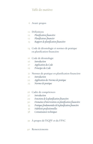 Table des matières
Avant-propos
Définitions
Planification financière
Planificateur financier
Rapport de planification financière
Code de déontologie et normes de pratique
en planification financière
Code de déontologie
Introduction
Application du Code
Principes du Code
Normes de pratique en planification financière
Introduction
Application des Normes de pratique
Normes de pratique
Cadre de compétences
Introduction
Fonctions de la planification financière
Domaines d’intervention en planification financière
Pratiquesfondamentalesdelaplanificationfinancière
Habiletés professionnelles
Connaissances techniques
À propos de l’IQPF et du FPSC
Remerciements
6
12
12
12
13
14
16
16
17
19
21
21
22
23
26
27
29
30
33
35
38
39
40
 