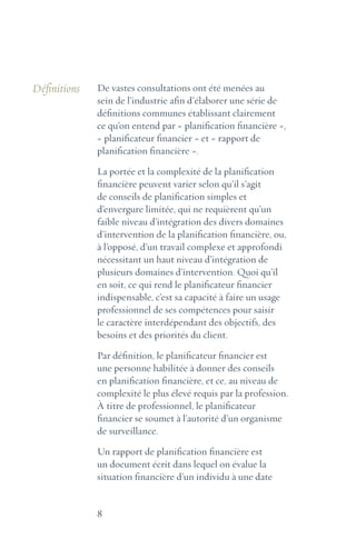 8
Définitions De vastes consultations ont été menées au
sein de l’industrie afin d’élaborer une série de
définitions communes établissant clairement
ce qu’on entend par « planification financière »,
« planificateur financier » et « rapport de
planification financière ».
La portée et la complexité de la planification
financière peuvent varier selon qu’il s’agit
de conseils de planification simples et
d’envergure limitée, qui ne requièrent qu’un
faible niveau d’intégration des divers domaines
d’intervention de la planification financière, ou,
à l’opposé, d’un travail complexe et approfondi
nécessitant un haut niveau d’intégration de
plusieurs domaines d’intervention. Quoi qu’il
en soit, ce qui rend le planificateur financier
indispensable, c’est sa capacité à faire un usage
professionnel de ses compétences pour saisir
le caractère interdépendant des objectifs, des
besoins et des priorités du client.
Par définition, le planificateur financier est
une personne habilitée à donner des conseils
en planification financière, et ce, au niveau de
complexité le plus élevé requis par la profession.
À titre de professionnel, le planificateur
financier se soumet à l’autorité d’un organisme
de surveillance.
Un rapport de planification financière est
un document écrit dans lequel on évalue la
situation financière d’un individu à une date
 