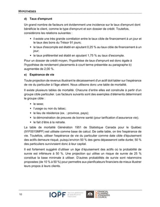HYPOTHÈSES
10
d) Taux d'emprunt
Un grand nombre de facteurs ont évidemment une incidence sur le taux d'emprunt dont
bénéficie le client, comme le type d'emprunt et son dossier de crédit. Toutefois,
considérons les relations suivantes :
 il existe une très grande corrélation entre le taux cible de financement à un jour et
le taux des bons du Trésor 91 jours;
 le taux d'escompte est établi en ajoutant 0,25 % au taux cible de financement à un
jour;
 le taux préférentiel est établi en ajoutant 1,75 % au taux d'escompte.
Pour un dossier de crédit moyen, l'hypothèse de taux d'emprunt est donc égale à
l'hypothèse de rendement placements à court terme présentée au paragraphe b)
augmentée de 2,00 %.
e) Espérance de vie
Toute projection de revenus illustrant le décaissement d'un actif doit tabler sur l'espérance
de vie du particulier à l'âge atteint. Nous utilisons donc une table de mortalité.
Il existe plusieurs tables de mortalité. Chacune d’entre elles est construite à partir d’un
groupe cible particulier. Les facteurs suivants sont des exemples d’éléments déterminant
le groupe cible :
 le sexe;
 l’usage ou non du tabac;
 le lieu de résidence (ex. : province, pays);
 la démonstration de preuves de bonne santé (pour tarification d’assurance vie);
 le fait d’être à la retraite.
La table de mortalité Génération 1951 de Statistique Canada pour le Québec
(91F0015MPF) est utilisée comme base de calcul. De cette table, on tire l'espérance de
vie. Toutefois, utiliser l'espérance de vie du particulier comme date cible d'épuisement
des actifs demeure risqué, puisqu’environ 50 % des gens dépasseront cette durée; 50 %
des particuliers survivraient donc à leur capital.
Il est fortement suggéré d’utiliser un âge d’épuisement des actifs où la probabilité de
survie est inférieure à 50 %. Une projection qui utilise un risque de survie de 25 %
constitue la base minimale à utiliser. D’autres probabilités de survie sont néanmoins
proposées (de 10 % à 50 %) pour permettre aux planificateurs financiers de mieux illustrer
leurs propos à leurs clients.
 