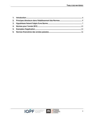 TABLE DES MATIÈRES
3
1. Introduction................................................................................................................................... 4
2. Principes directeurs dans l'établissement des Normes.................................................... 5
3. Hypothèses faisant l'objet d'une Norme................................................................................ 7
4. Normes pour l’année 2015....................................................................................................... 13
5. Exemples d'application ............................................................................................................ 13
6. Normes financières des années passées............................................................................ 14
 