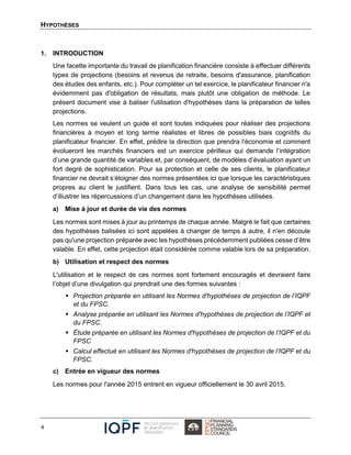 HYPOTHÈSES
4
1. INTRODUCTION
Une facette importante du travail de planification financière consiste à effectuer différents
types de projections (besoins et revenus de retraite, besoins d'assurance, planification
des études des enfants, etc.). Pour compléter un tel exercice, le planificateur financier n'a
évidemment pas d'obligation de résultats, mais plutôt une obligation de méthode. Le
présent document vise à baliser l'utilisation d'hypothèses dans la préparation de telles
projections.
Les normes se veulent un guide et sont toutes indiquées pour réaliser des projections
financières à moyen et long terme réalistes et libres de possibles biais cognitifs du
planificateur financier. En effet, prédire la direction que prendra l’économie et comment
évolueront les marchés financiers est un exercice périlleux qui demande l’intégration
d’une grande quantité de variables et, par conséquent, de modèles d’évaluation ayant un
fort degré de sophistication. Pour sa protection et celle de ses clients, le planificateur
financier ne devrait s’éloigner des normes présentées ici que lorsque les caractéristiques
propres au client le justifient. Dans tous les cas, une analyse de sensibilité permet
d’illustrer les répercussions d’un changement dans les hypothèses utilisées.
a) Mise à jour et durée de vie des normes
Les normes sont mises à jour au printemps de chaque année. Malgré le fait que certaines
des hypothèses balisées ici sont appelées à changer de temps à autre, il n'en découle
pas qu'une projection préparée avec les hypothèses précédemment publiées cesse d’être
valable. En effet, cette projection était considérée comme valable lors de sa préparation.
b) Utilisation et respect des normes
L'utilisation et le respect de ces normes sont fortement encouragés et devraient faire
l’objet d’une divulgation qui prendrait une des formes suivantes :
 Projection préparée en utilisant les Normes d'hypothèses de projection de l’IQPF
et du FPSC.
 Analyse préparée en utilisant les Normes d'hypothèses de projection de l’IQPF et
du FPSC.
 Étude préparée en utilisant les Normes d'hypothèses de projection de l’IQPF et du
FPSC
 Calcul effectué en utilisant les Normes d'hypothèses de projection de l’IQPF et du
FPSC.
c) Entrée en vigueur des normes
Les normes pour l'année 2015 entrent en vigueur officiellement le 30 avril 2015.
 