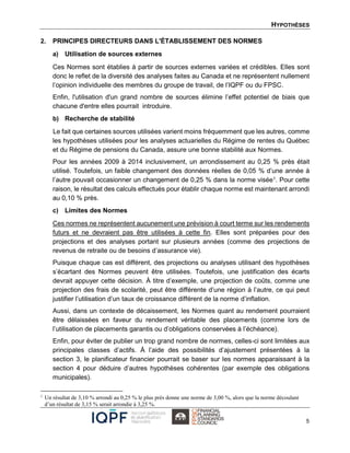 HYPOTHÈSES
5
2. PRINCIPES DIRECTEURS DANS L'ÉTABLISSEMENT DES NORMES
a) Utilisation de sources externes
Ces Normes sont établies à partir de sources externes variées et crédibles. Elles sont
donc le reflet de la diversité des analyses faites au Canada et ne représentent nullement
l’opinion individuelle des membres du groupe de travail, de l’IQPF ou du FPSC.
Enfin, l'utilisation d'un grand nombre de sources élimine l’effet potentiel de biais que
chacune d'entre elles pourrait introduire.
b) Recherche de stabilité
Le fait que certaines sources utilisées varient moins fréquemment que les autres, comme
les hypothèses utilisées pour les analyses actuarielles du Régime de rentes du Québec
et du Régime de pensions du Canada, assure une bonne stabilité aux Normes.
Pour les années 2009 à 2014 inclusivement, un arrondissement au 0,25 % près était
utilisé. Toutefois, un faible changement des données réelles de 0,05 % d’une année à
l’autre pouvait occasionner un changement de 0,25 % dans la norme visée1. Pour cette
raison, le résultat des calculs effectués pour établir chaque norme est maintenant arrondi
au 0,10 % près.
c) Limites des Normes
Ces normes ne représentent aucunement une prévision à court terme sur les rendements
futurs et ne devraient pas être utilisées à cette fin. Elles sont préparées pour des
projections et des analyses portant sur plusieurs années (comme des projections de
revenus de retraite ou de besoins d’assurance vie).
Puisque chaque cas est différent, des projections ou analyses utilisant des hypothèses
s’écartant des Normes peuvent être utilisées. Toutefois, une justification des écarts
devrait appuyer cette décision. À titre d’exemple, une projection de coûts, comme une
projection des frais de scolarité, peut être différente d’une région à l’autre, ce qui peut
justifier l’utilisation d’un taux de croissance différent de la norme d’inflation.
Aussi, dans un contexte de décaissement, les Normes quant au rendement pourraient
être délaissées en faveur du rendement véritable des placements (comme lors de
l’utilisation de placements garantis ou d’obligations conservées à l’échéance).
Enfin, pour éviter de publier un trop grand nombre de normes, celles-ci sont limitées aux
principales classes d’actifs. À l’aide des possibilités d’ajustement présentées à la
section 3, le planificateur financier pourrait se baser sur les normes apparaissant à la
section 4 pour déduire d’autres hypothèses cohérentes (par exemple des obligations
municipales).
1
Un résultat de 3,10 % arrondi au 0,25 % le plus près donne une norme de 3,00 %, alors que la norme découlant
d’un résultat de 3,15 % serait arrondie à 3,25 %.
 