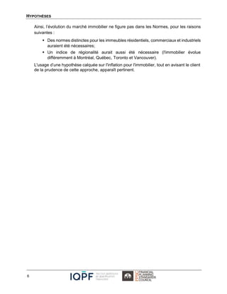 HYPOTHÈSES
6
Ainsi, l’évolution du marché immobilier ne figure pas dans les Normes, pour les raisons
suivantes :
 Des normes distinctes pour les immeubles résidentiels, commerciaux et industriels
auraient été nécessaires;
 Un indice de régionalité aurait aussi été nécessaire (l'immobilier évolue
différemment à Montréal, Québec, Toronto et Vancouver).
L'usage d’une hypothèse calquée sur l'inflation pour l'immobilier, tout en avisant le client
de la prudence de cette approche, apparaît pertinent.
 