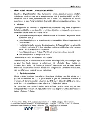HYPOTHÈSES
7
3. HYPOTHÈSES FAISANT L'OBJET D'UNE NORME
Deux types d’hypothèses font l’objet d’une norme : celles à caractère financier (inflation,
évolution du maximum des gains annuels ouvrant droit à pension (MGAP ou MGA),
rendement à court terme, rendement des titres à revenu fixe, rendement des actions
canadiennes et taux d'emprunt) et celle à caractère démographique (espérance de vie).
a) Inflation
Cette hypothèse est centrale à la préparation de projections à long terme. L’hypothèse
d’inflation est établie en combinant les hypothèses d’inflation émises par les cinq sources
suivantes (chacune ayant un poids de 20 %) :
 hypothèse utilisée pour la plus récente analyse actuarielle du Régime de rentes
du Québec (RRQ);
 hypothèse utilisée pour le plus récent rapport actuariel du Régime de pensions du
Canada (RPC);
 résultat de l'enquête annuelle des gestionnaires de Towers Watson en utilisant la
pondération suivante : 1/15 de la prévision court terme, 4/15 de la prévision moyen
terme, 10/15 de la prévision long terme;
 hypothèse générale de l'indice d’Aon Hewitt (anciennement Aon conseil);
 cible en vigueur de la Banque du Canada.
Le résultat de ce calcul est arrondi au 0,10 % près2.
Une réflexion quant à l’utilisation de taux d’inflation distincts pour les particuliers plus âgés
ou pour les hauts salariés a notamment été effectuée. Deux études de
monsieur Radu Chiru, de Statistique Canada3, démontrent que certaines petites
différences existent entre l’inflation de ces deux catégories de Canadiens et les autres,
mais ces différences ne s’avèrent pas matérielles.
i) Évolution salariale
Afin de projeter l’évolution des salaires, l’hypothèse d’inflation peut être utilisée en y
ajoutant un maximum de 1,00 % pour refléter le gain de productivité, le mérite et
l’avancement. Dans l’évaluation actuarielle du RRQ au 31 décembre 2012, une marge
ultime de 1,10 % entre l’évolution des salaires et l’inflation était prévue.
Par contre, dans un contexte où le client serait en fin de carrière ou dans un poste sans
réelle possibilité d’avancement, il pourrait s’avérer sage de prévoir un taux de croissance
égal ou inférieur à l’inflation.
2 Pour les années 2009 à 2014, les calculs étaient arrondis au 0,25 % près pour obtenir la norme.
3 L’inflation est-elle plus élevée pour les personnes âgées? (2005) No 11-621-MIF2005027 au catalogue
et L’inflation varie-t-elle selon le revenu? (2005) No 11-621-MIF2005030 au catalogue
 